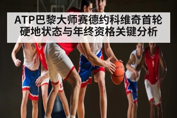 ATP巴黎大师赛德约科维奇首轮硬地状态与年终资格关键分析