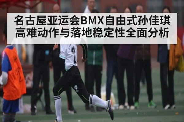名古屋亚运会BMX自由式孙佳琪高难动作与落地稳定性全面分析